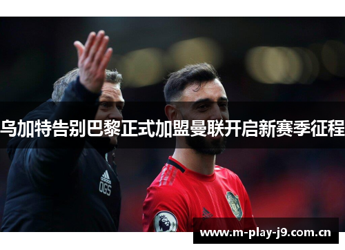 乌加特告别巴黎正式加盟曼联开启新赛季征程 乌加特告别巴黎正式加盟曼联开启新赛季征程